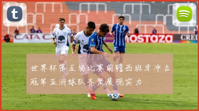 世界杯第五场比赛前瞻西班牙冲击冠军亚洲球队齐聚展现实力