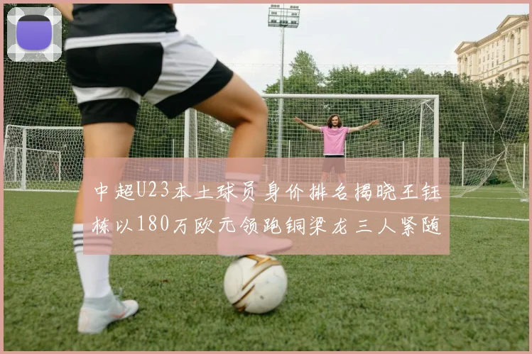 中超U23本土球员身价排名揭晓王钰栋以180万欧元领跑铜梁龙三人紧随其后