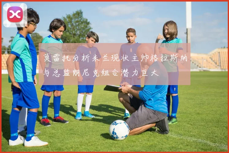 莫雷托分析米兰现状主帅格拉斯纳与总监朗尼克组合潜力巨大
