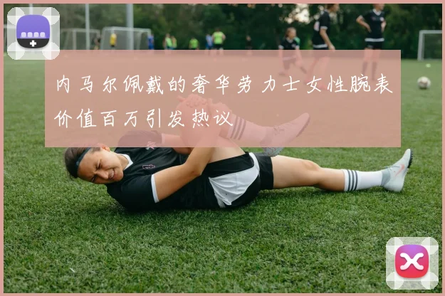 内马尔佩戴的奢华劳力士女性腕表价值百万引发热议