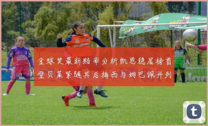 金球奖最新赔率分析凯恩稳居榜首登贝莱紧随其后梅西与姆巴佩并列第四