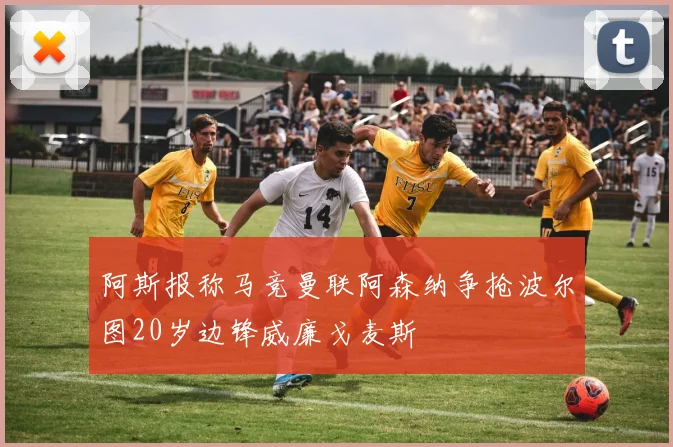 阿斯报称马竞曼联阿森纳争抢波尔图20岁边锋威廉戈麦斯