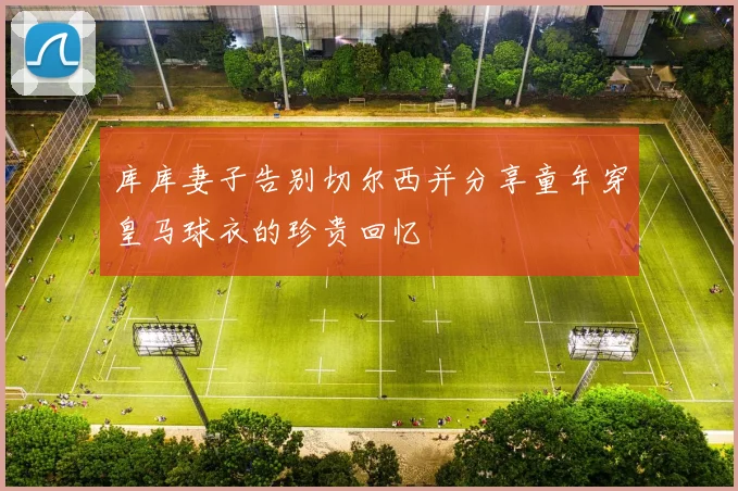 库库妻子告别切尔西并分享童年穿皇马球衣的珍贵回忆