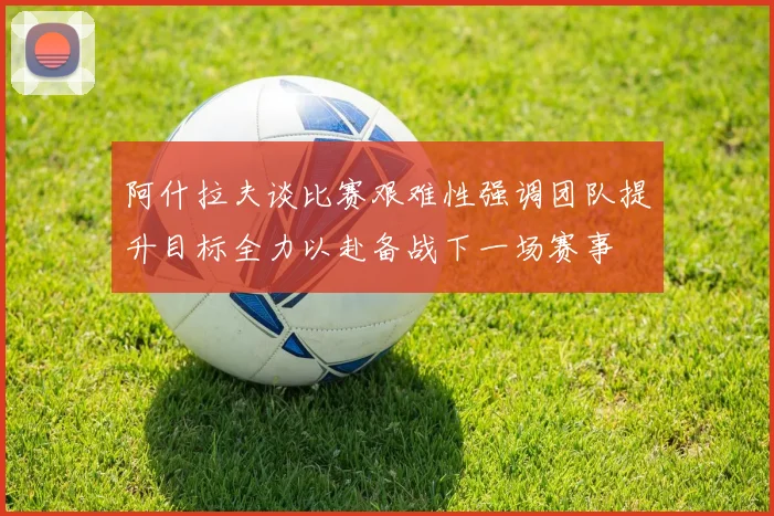 阿什拉夫谈比赛艰难性强调团队提升目标全力以赴备战下一场赛事