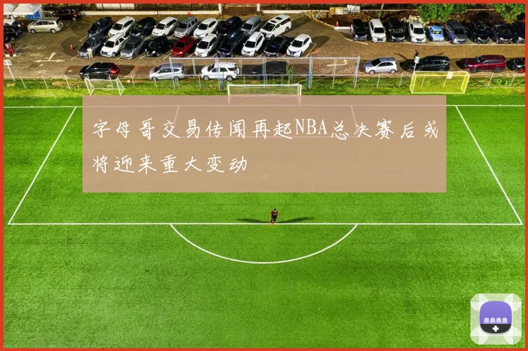 字母哥交易传闻再起NBA总决赛后或将迎来重大变动