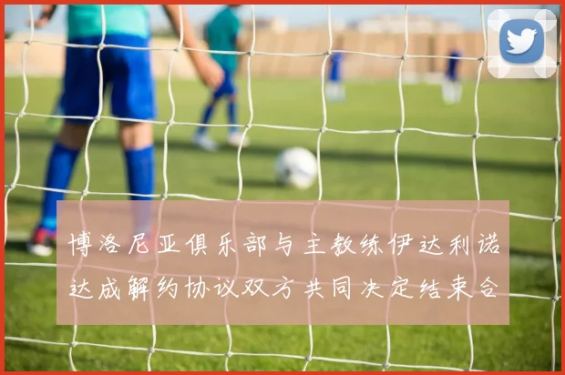 博洛尼亚俱乐部与主教练伊达利诺达成解约协议双方共同决定结束合作关系