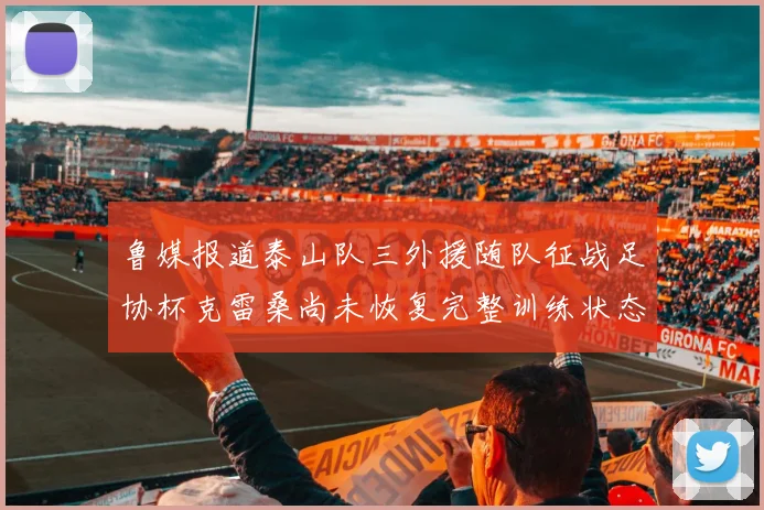 鲁媒报道泰山队三外援随队征战足协杯克雷桑尚未恢复完整训练状态