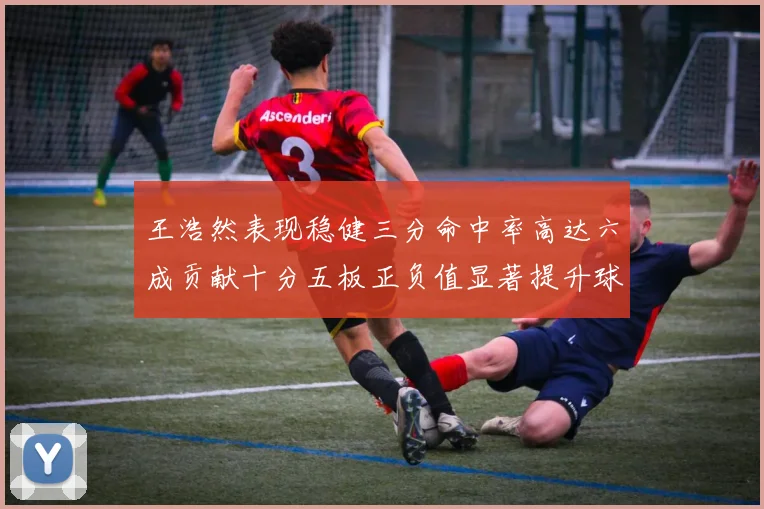 王浩然表现稳健三分命中率高达六成贡献十分五板正负值显著提升球队表现
