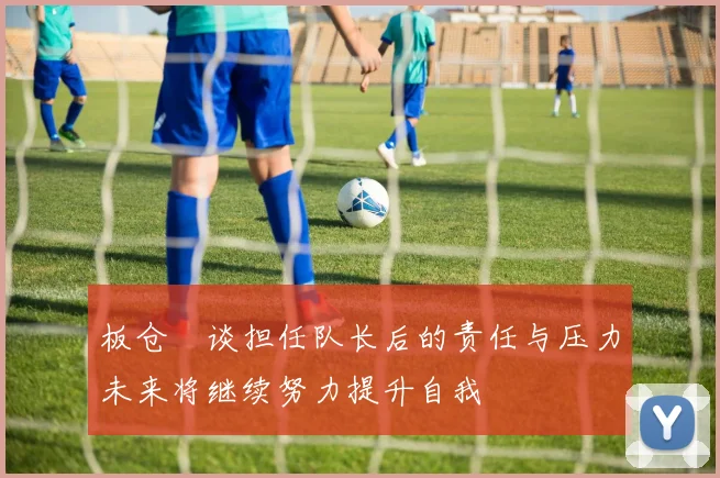 板仓滉谈担任队长后的责任与压力未来将继续努力提升自我