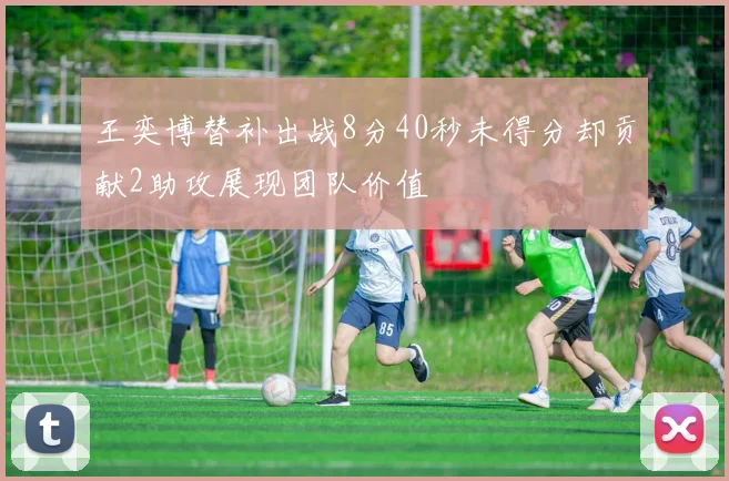 王奕博替补出战8分40秒未得分却贡献2助攻展现团队价值