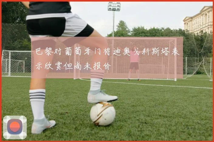 巴黎对葡萄牙门将迪奥戈科斯塔表示欣赏但尚未报价