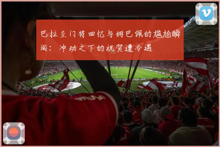 巴拉圭门将回忆与姆巴佩的尴尬瞬间：冲动之下的祝贺遭冷遇