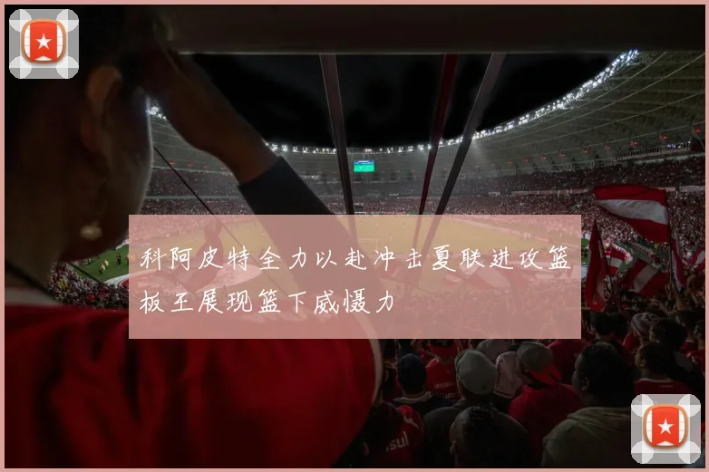 科阿皮特全力以赴冲击夏联进攻篮板王展现篮下威慑力