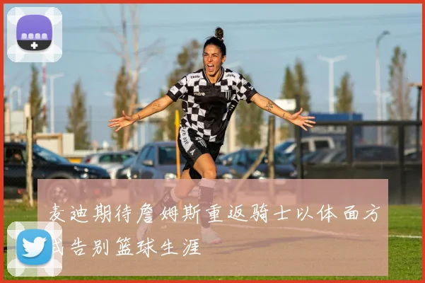 麦迪期待詹姆斯重返骑士以体面方式告别篮球生涯