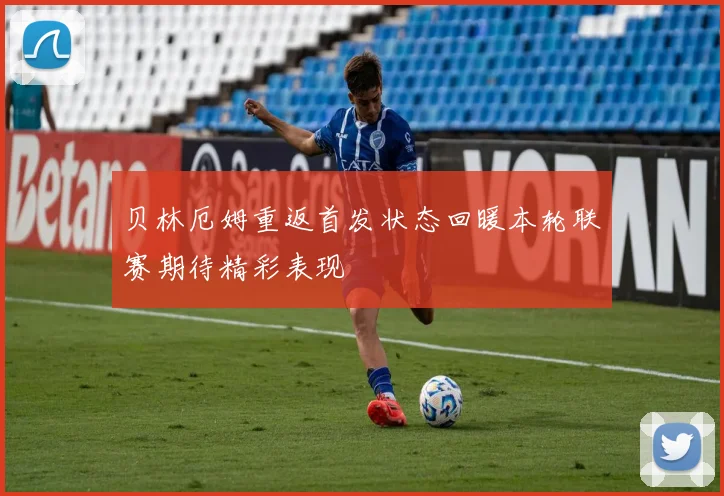 贝林厄姆重返首发状态回暖本轮联赛期待精彩表现