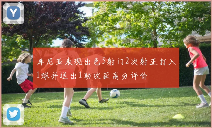 库尼亚表现出色5射门2次射正打入1球并送出1助攻获高分评价