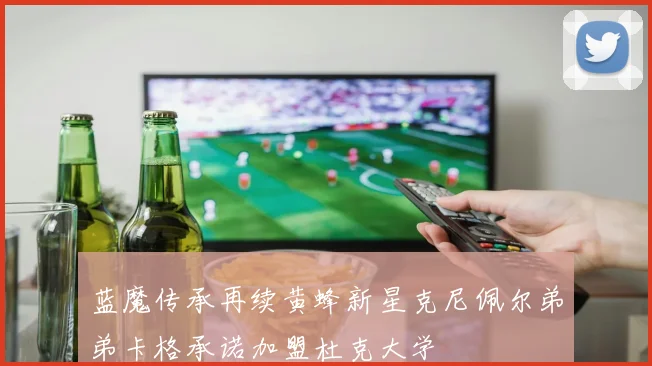 蓝魔传承再续黄蜂新星克尼佩尔弟弟卡格承诺加盟杜克大学