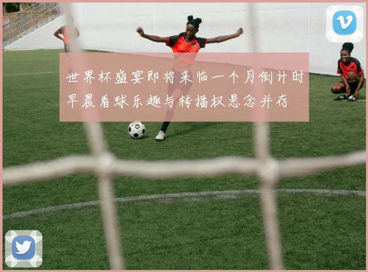 世界杯盛宴即将来临一个月倒计时早晨看球乐趣与转播权悬念并存