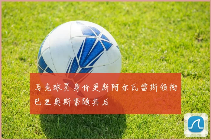 马竞球员身价更新阿尔瓦雷斯领衔巴里奥斯紧随其后