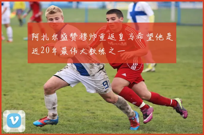阿扎尔盛赞穆帅重返皇马希望他是近20年最伟大教练之一