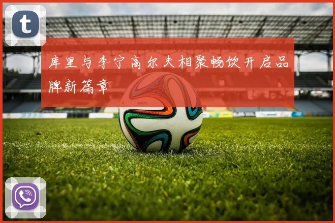 库里与李宁高尔夫相聚畅饮开启品牌新篇章