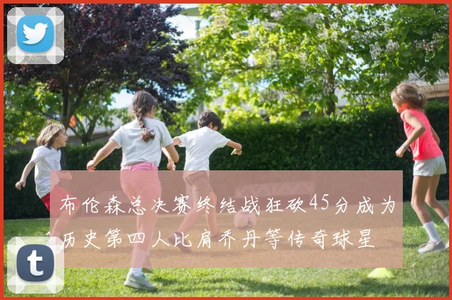 布伦森总决赛终结战狂砍45分成为历史第四人比肩乔丹等传奇球星