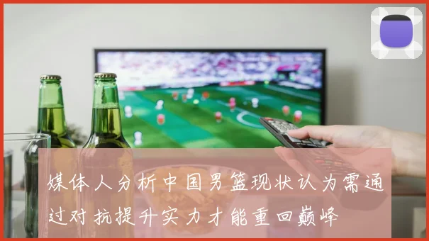 媒体人分析中国男篮现状认为需通过对抗提升实力才能重回巅峰
