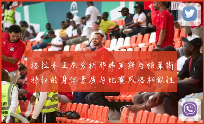 格拉齐亚尼分析邓弗里斯与帕莱斯特拉的身体素质与比赛风格相似性