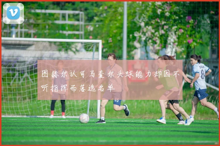 图赫尔认可马奎尔头球能力却因不听指挥而落选名单