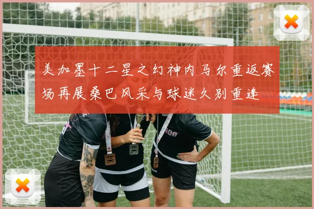 美加墨十二星之幻神内马尔重返赛场再展桑巴风采与球迷久别重逢