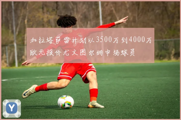 加拉塔萨雷计划以3500万到4000万欧元报价尤文图尔姆中场球员