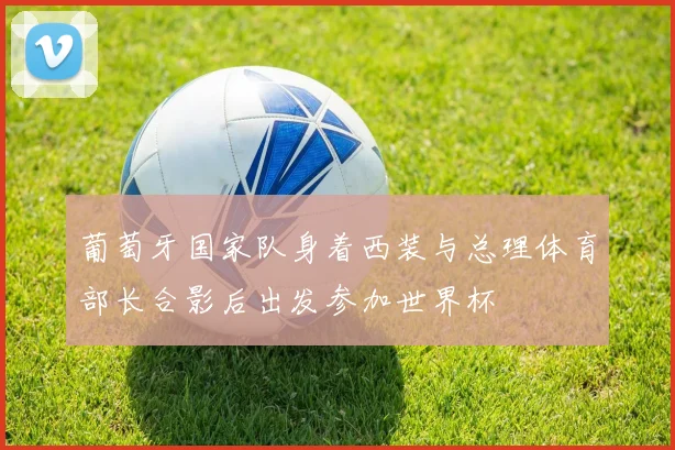 葡萄牙国家队身着西装与总理体育部长合影后出发参加世界杯