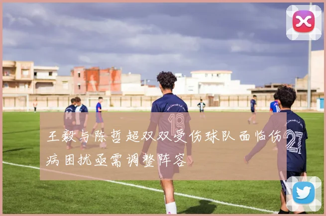 王毅与陈哲超双双受伤球队面临伤病困扰亟需调整阵容