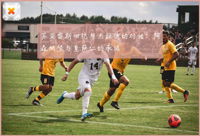 苏亚雷斯回忆与杰拉德的对话：阿森纳梦与皇萨仁的承诺