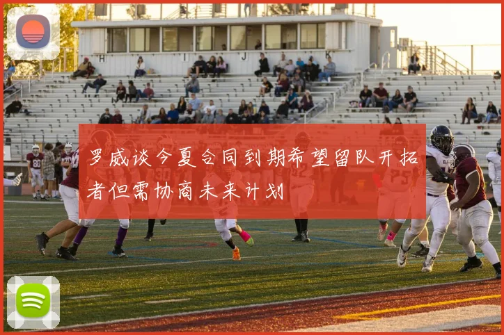 罗威谈今夏合同到期希望留队开拓者但需协商未来计划