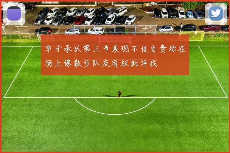 华子承认第三节表现不佳自责称在场上像散步队友有权批评我