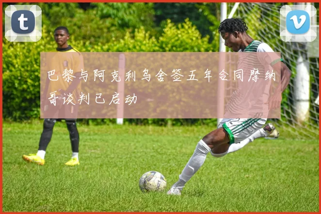 巴黎与阿克利乌舍签五年合同摩纳哥谈判已启动
