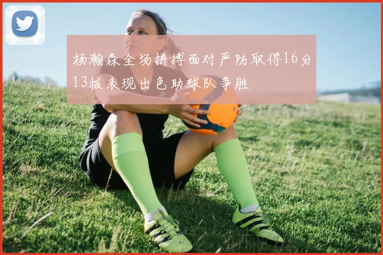 杨瀚森全场拼搏面对严防取得16分13板表现出色助球队争胜
