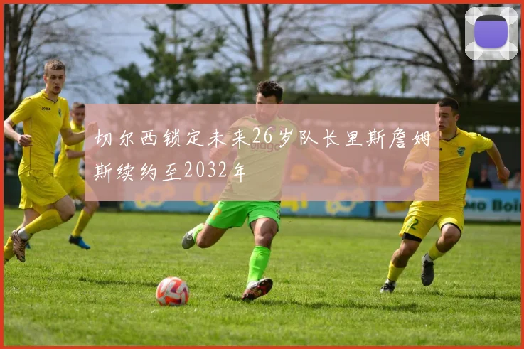 切尔西锁定未来26岁队长里斯詹姆斯续约至2032年