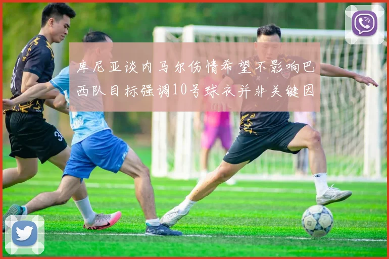 库尼亚谈内马尔伤情希望不影响巴西队目标强调10号球衣并非关键因素
