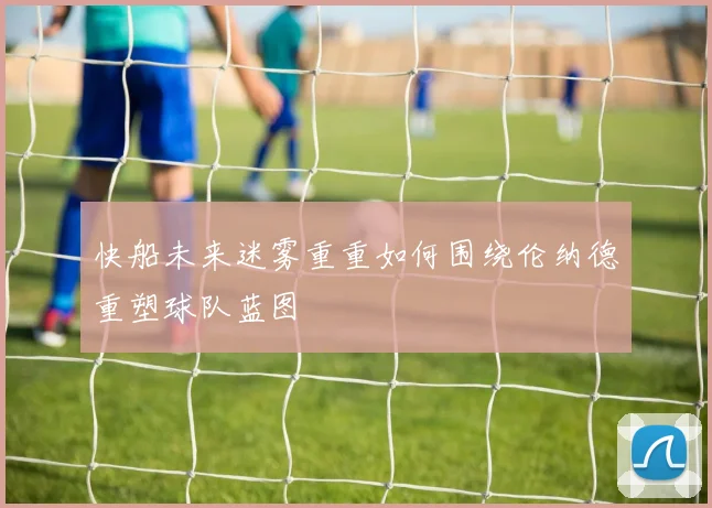 快船未来迷雾重重如何围绕伦纳德重塑球队蓝图