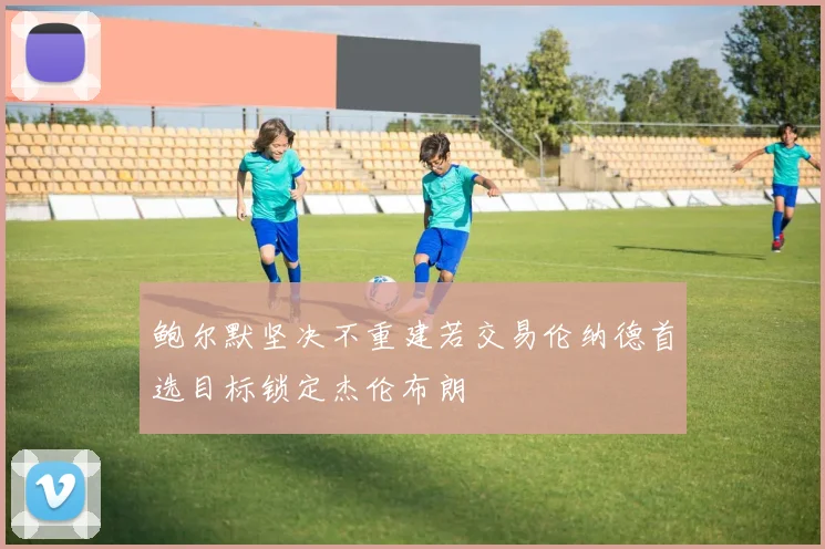鲍尔默坚决不重建若交易伦纳德首选目标锁定杰伦布朗