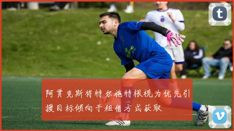 阿贾克斯将特尔施特根视为优先引援目标倾向于租借方式获取