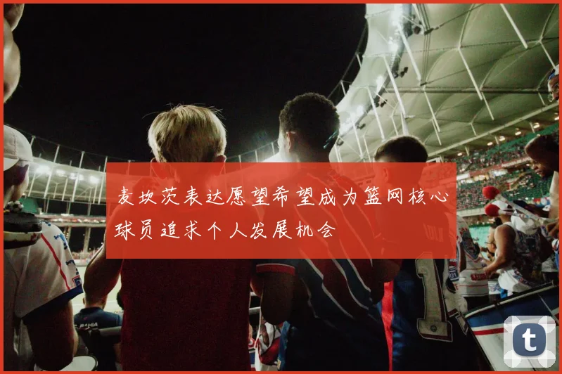 麦坎茨表达愿望希望成为篮网核心球员追求个人发展机会